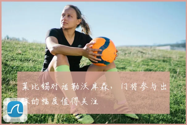 莱比锡对话勒沃库森，门将参与出球的幅度值得关注