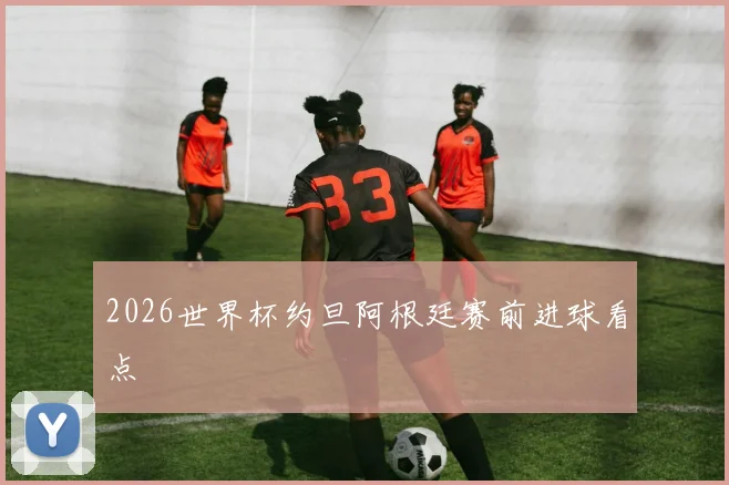 2026世界杯约旦阿根廷赛前进球看点