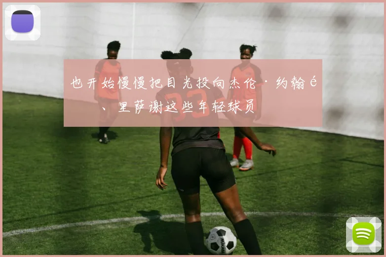 也开始慢慢把目光投向杰伦·约翰逊、里萨谢这些年轻球员