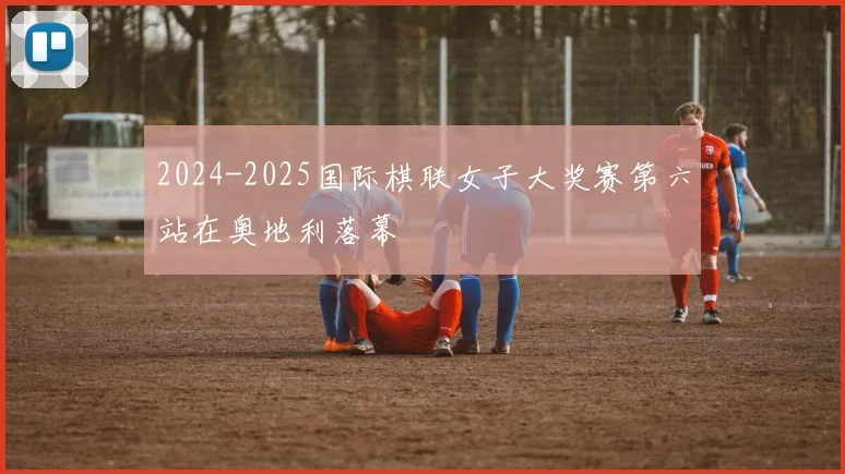 2024-2025国际棋联女子大奖赛第六站在奥地利落幕