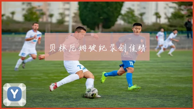 贝林厄姆破纪录创佳绩