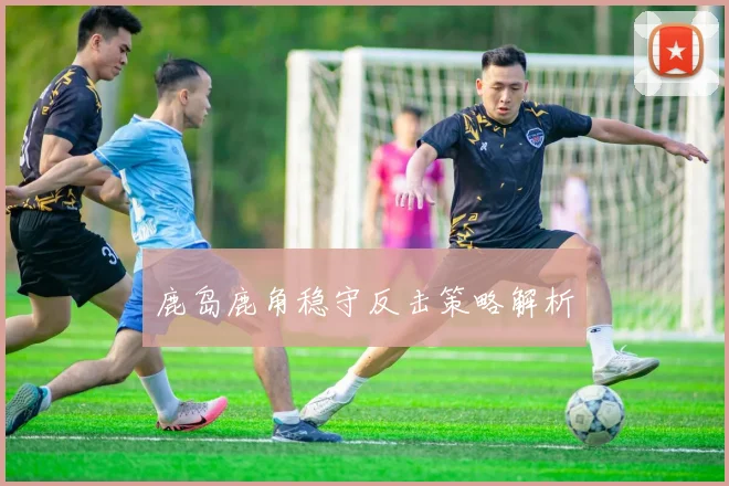 鹿岛鹿角稳守反击策略解析