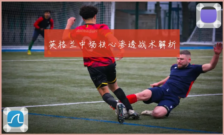 英格兰中场核心渗透战术解析
