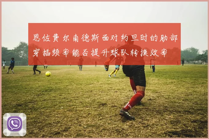 恩佐费尔南德斯面对约旦时的肋部穿插频率能否提升球队转换效率