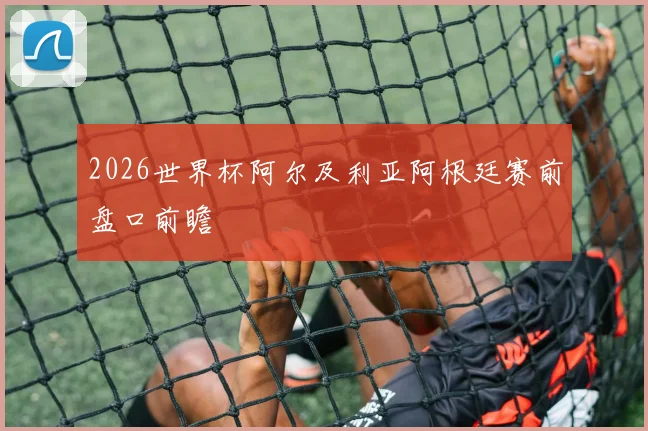 2026世界杯阿尔及利亚阿根廷赛前盘口前瞻