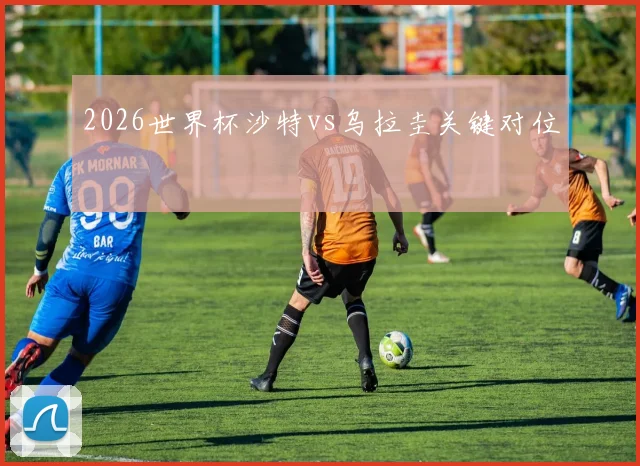 2026世界杯沙特vs乌拉圭关键对位
