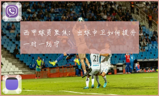 西甲球员聚焦:出球中卫如何提升一对一防守