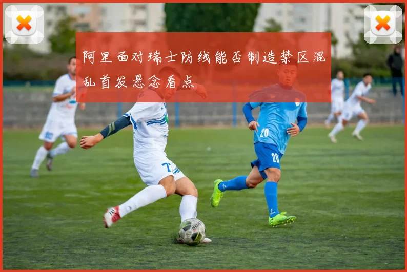 阿里面对瑞士防线能否制造禁区混乱首发悬念看点