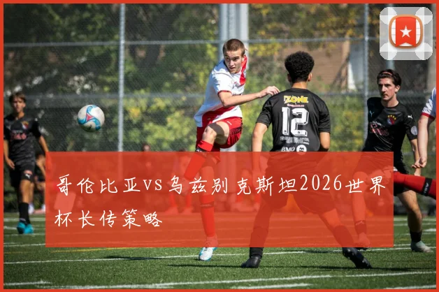 哥伦比亚vs乌兹别克斯坦2026世界杯长传策略