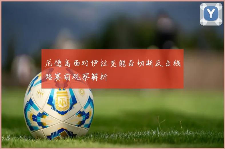 厄德高面对伊拉克能否切断反击线路赛前观察解析