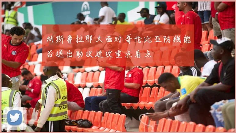 纳斯鲁拉耶夫面对哥伦比亚防线能否送出助攻进攻重点看点