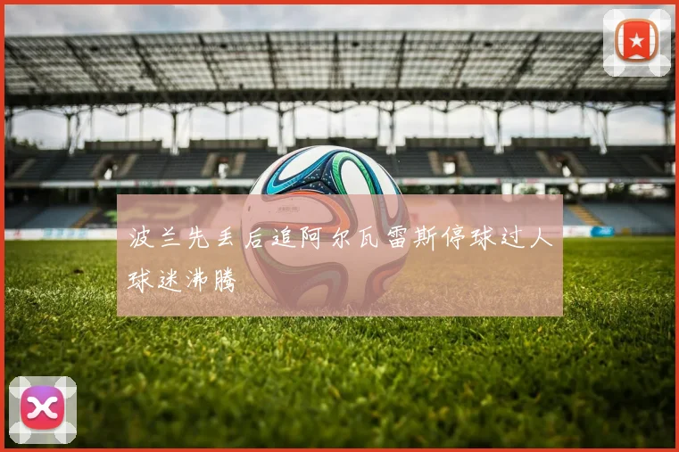 波兰先丢后追阿尔瓦雷斯停球过人球迷沸腾