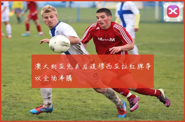澳大利亚先丢后追穆西亚拉红牌争议全场沸腾