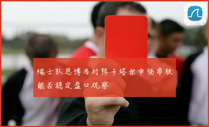 瑞士队恩博洛对阵卡塔尔中场串联能否稳定盘口观察
