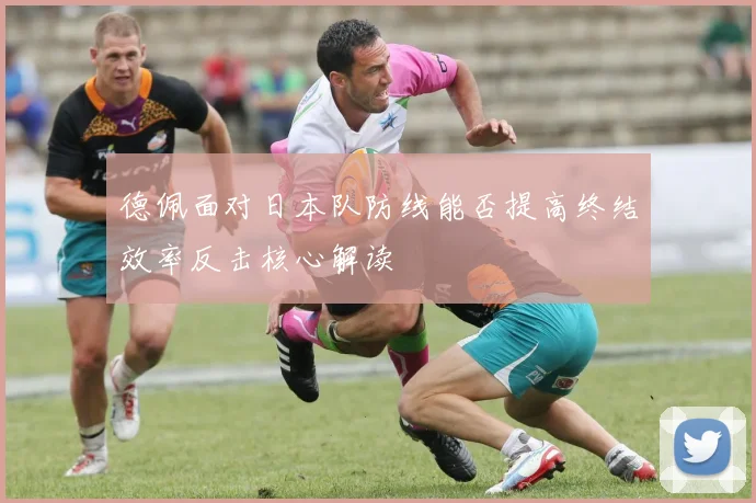 德佩面对日本队防线能否提高终结效率反击核心解读