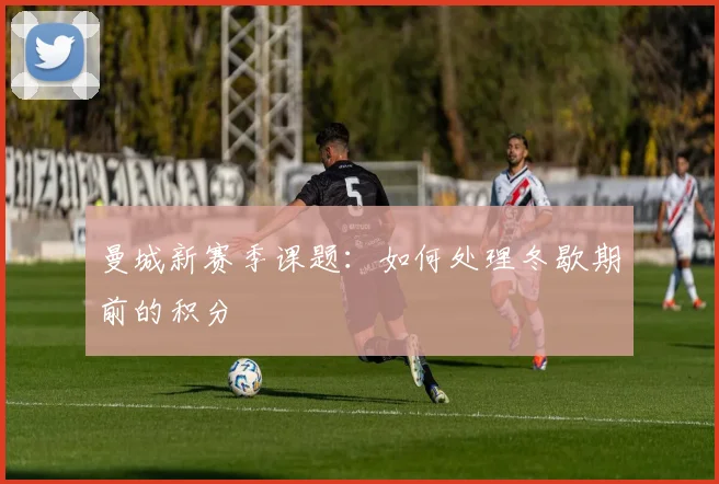 曼城新赛季课题:如何处理冬歇期前的积分