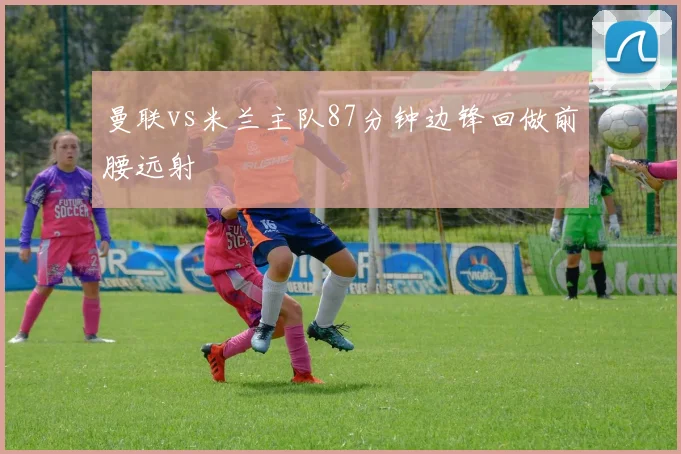 曼联vs米兰主队87分钟边锋回做前腰远射