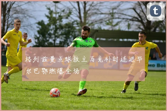 格列兹曼点球救主马竞补时连进毕尔巴鄂燃爆全场