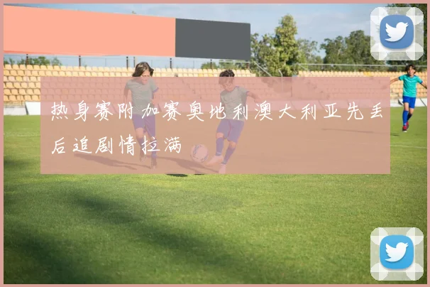 热身赛附加赛奥地利澳大利亚先丢后追剧情拉满