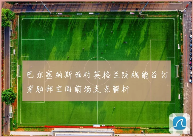 巴尔塞纳斯面对英格兰防线能否打穿肋部空间前场支点解析