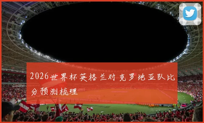 2026世界杯英格兰对克罗地亚队比分预测梳理