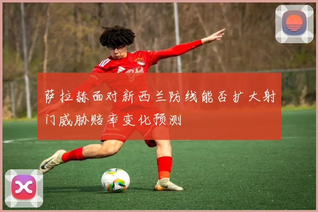 萨拉赫面对新西兰防线能否扩大射门威胁赔率变化预测