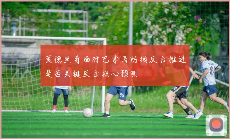 莫德里奇面对巴拿马防线反击推进是否关键反击核心预测