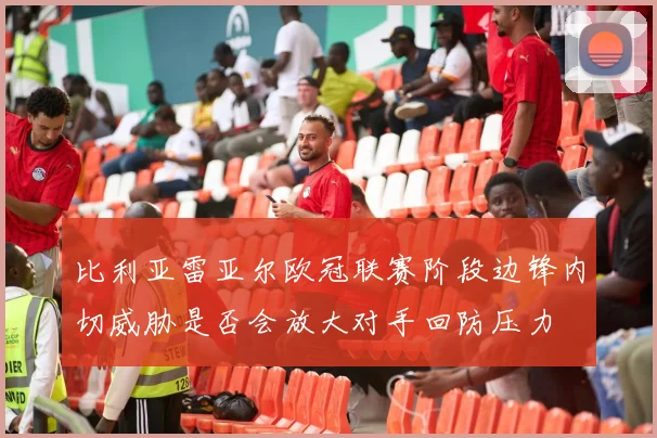 比利亚雷亚尔欧冠联赛阶段边锋内切威胁是否会放大对手回防压力
