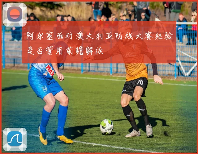 阿尔塞面对澳大利亚防线大赛经验是否管用前瞻解读