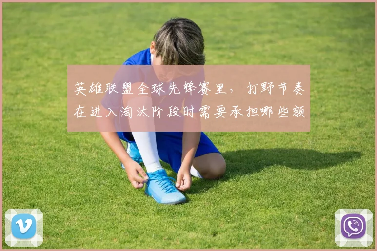 英雄联盟全球先锋赛里,打野节奏在进入淘汰阶段时需要承担哪些额外风险