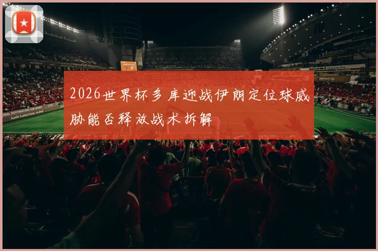 2026世界杯多库迎战伊朗定位球威胁能否释放战术拆解