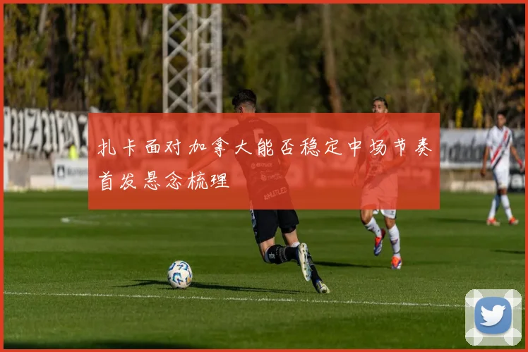 扎卡面对加拿大能否稳定中场节奏首发悬念梳理