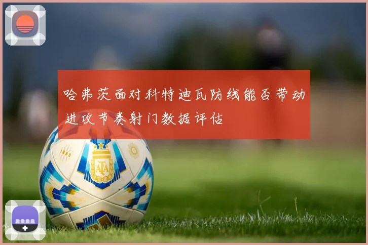 哈弗茨面对科特迪瓦防线能否带动进攻节奏射门数据评估