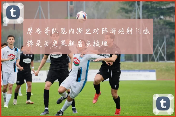 摩洛哥队恩内斯里对阵海地射门选择是否更果断看点梳理