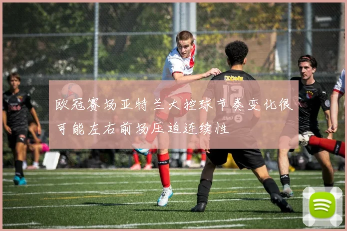 欧冠赛场亚特兰大控球节奏变化很可能左右前场压迫连续性