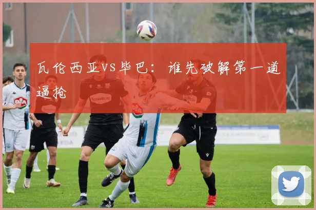 瓦伦西亚vs毕巴:谁先破解第一道逼抢