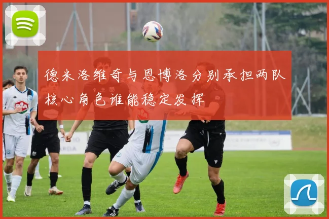 德米洛维奇与恩博洛分别承担两队核心角色谁能稳定发挥