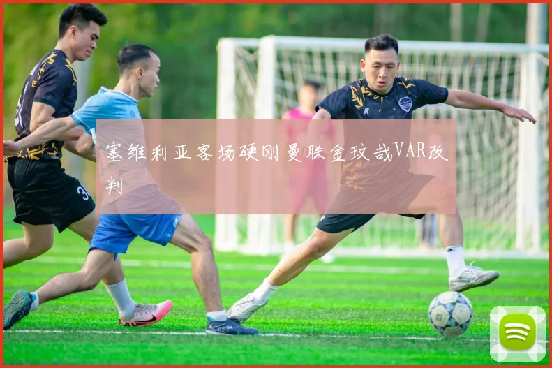 塞维利亚客场硬刚曼联金玟哉VAR改判