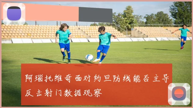 阿瑙托维奇面对约旦防线能否主导反击射门数据观察