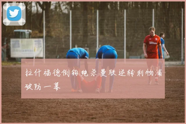 拉什福德倒钩绝杀曼联逆转利物浦破防一幕