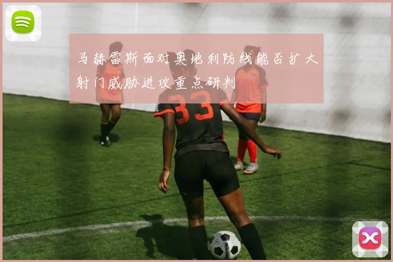 马赫雷斯面对奥地利防线能否扩大射门威胁进攻重点研判