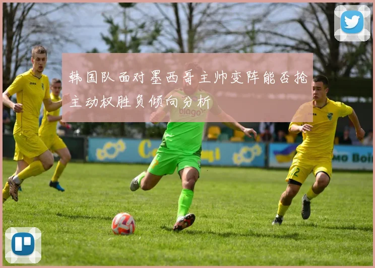 韩国队面对墨西哥主帅变阵能否抢主动权胜负倾向分析